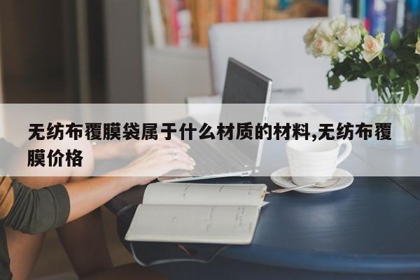 无纺布覆膜袋属于什么材质的材料,无纺布覆膜价格