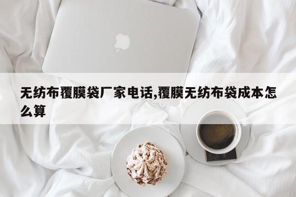 无纺布覆膜袋厂家电话,覆膜无纺布袋成本怎么算