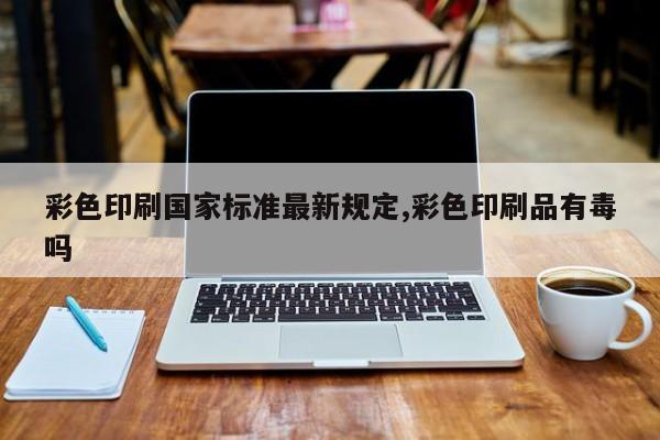 彩色印刷国家标准最新规定,彩色印刷品有毒吗