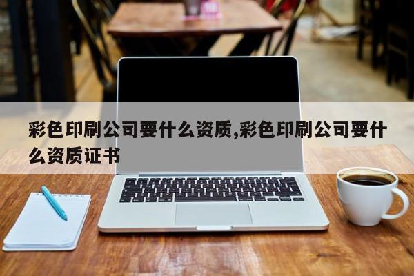 彩色印刷公司要什么资质,彩色印刷公司要什么资质证书
