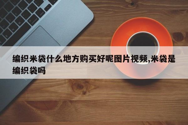 编织米袋什么地方购买好呢图片视频,米袋是编织袋吗
