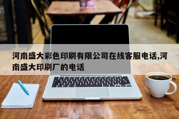 河南盛大彩色印刷有限公司在线客服电话,河南盛大印刷厂的电话