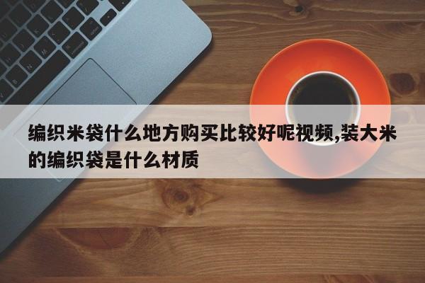 编织米袋什么地方购买比较好呢视频,装大米的编织袋是什么材质