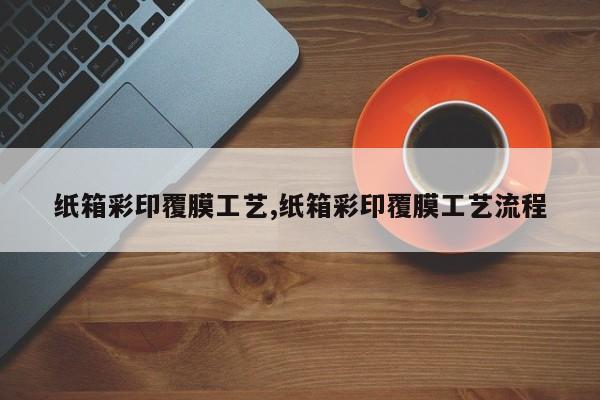 纸箱彩印覆膜工艺,纸箱彩印覆膜工艺流程