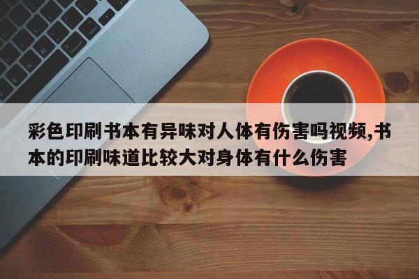 彩色印刷书本有异味对人体有伤害吗视频,书本的印刷味道比较大对身体有什么伤害