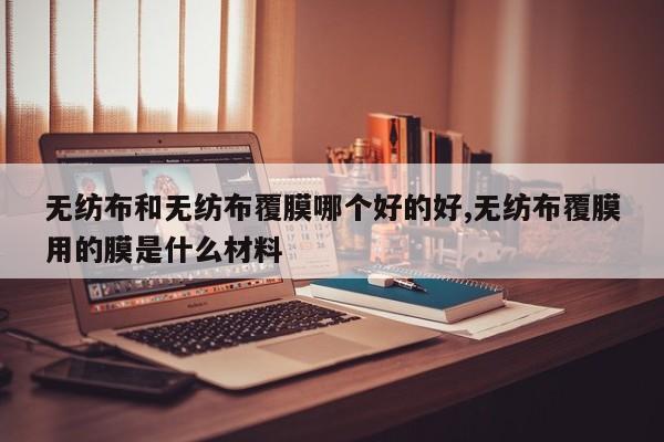 无纺布和无纺布覆膜哪个好的好,无纺布覆膜用的膜是什么材料