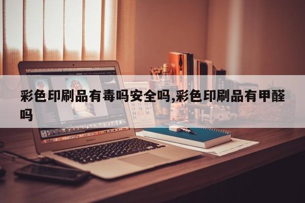 彩色印刷品有毒吗安全吗,彩色印刷品有甲醛吗