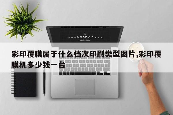 彩印覆膜属于什么档次印刷类型图片,彩印覆膜机多少钱一台