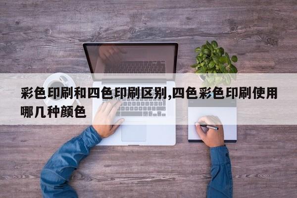 彩色印刷和四色印刷区别,四色彩色印刷使用哪几种颜色